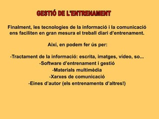 Finalment, les tecnologies de la informació i la comunicació
ens faciliten en gran mesura el treball diari d’entrenament.
Així, en podem fer ús per:
-Tractament de la informació: escrita, imatges, vídeo, so...
-Software d’entrenament i gestió
-Materials multimèdia
-Xarxes de comunicació
-Eines d’autor (els entrenaments d’altres!)
 