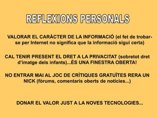 VALORAR EL CARÀCTER DE LA INFORMACIÓ (el fet de trobar-
se per Internet no significa que la informació sigui certa)
CAL TENIR PRESENT EL DRET A LA PRIVACITAT (sobretot dret
d’imatge dels infants)...ÉS UNA FINESTRA OBERTA!
NO ENTRAR MAI AL JOC DE CRÍTIQUES GRATUÏTES RERA UN
NICK (fòrums, comentaris oberts de notícies...)
DONAR EL VALOR JUST A LA NOVES TECNOLOGIES...
 