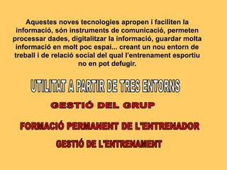 Aquestes noves tecnologies apropen i faciliten la
informació, són instruments de comunicació, permeten
processar dades, digitalitzar la informació, guardar molta
informació en molt poc espai... creant un nou entorn de
treball i de relació social del qual l’entrenament esportiu
no en pot defugir.
 