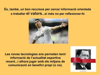 És, també, un bon recursos per cercar informació orientada
a treballar el valors...si més no per reflexionar-hi
Les noves tecnologies ens permeten tenir
informació de l’actualitat esportiva
recent...i alhora jugar amb els mitjans de
comunicació en benefici propi (o no).
 