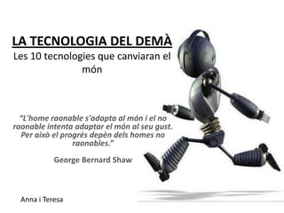 LA TECNOLOGIA DEL DEMÀ
Les 10 tecnologies que canviaran el
               món



  “L'home raonable s'adapta al món i el no
raonable intenta adaptar el món al seu gust.
  Per això el progrés depèn dels homes no
                 raonables.”
            George Bernard Shaw



  Anna i Teresa
 