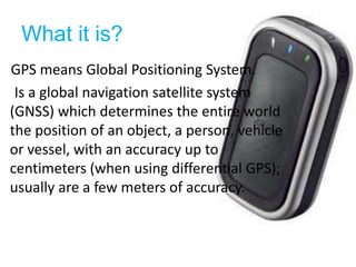What it is?GPS means Global Positioning System.     Is a global navigation satellite system (GNSS) which determines the entire world the position of an object, a person, vehicle or vessel, with an accuracy up to centimeters (when using differential GPS); usually are a few meters of accuracy.