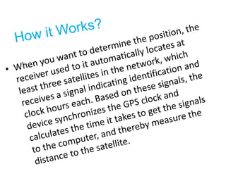 How it Works?When you want to determine the position, the receiver used to it automatically locates at least three satellites in the network, which receives a signal indicating identification and clock hours each. Based on these signals, the device synchronizes the GPS clock and calculates the time it takes to get the signals to the computer, and thereby measure the distance to the satellite.