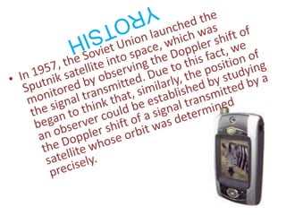 In 1957, the Soviet Union launched the Sputnik satellite into space, which was monitored by observing the Doppler shift of the signal transmitted. Due to this fact, we began to think that, similarly, the position of an observer could be established by studying the Doppler shift of a signal transmitted by a satellite whose orbit was determined precisely.YROTSIH