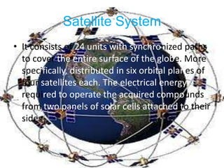 SatelliteSystemIt consists of 24 units with synchronized paths to cover the entire surface of the globe.More specifically, distributed in six orbital planes of four satellites each. The electrical energy required to operate the acquired compounds from two panels of solar cells attached totheirsides.