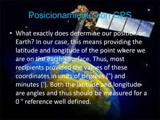 Posicionamiento con GPSWhat exactly does determine our position on Earth? In our case, this means providing the latitude and longitude of the point where we are on the earth's surface. Thus, most recipients provided the values of these coordinates in units of degrees (°) and minutes ('). Both the latitude and longitude are angles and thus should be measured for a 0 ° reference well defined.