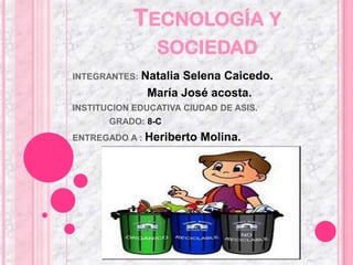 TECNOLOGÍA Y
                 SOCIEDAD
INTEGRANTES:   Natalia Selena Caicedo.
                María José acosta.
INSTITUCION EDUCATIVA CIUDAD DE ASIS.
       GRADO: 8-C
ENTREGADO A : Heriberto   Molina.
 