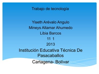 Trabajo de tecnología
Yiseth Arévalo Angulo
Mineys Altamar Ahumedo
Libia Barcos
11 1
2013
Institución Educativa Técnica De
Pasacaballos
Cartagena- Bolívar
 