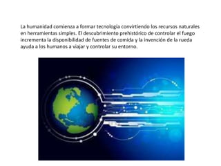 La humanidad comienza a formar tecnología convirtiendo los recursos naturales
en herramientas simples. El descubrimiento prehistórico de controlar el fuego
incrementa la disponibilidad de fuentes de comida y la invención de la rueda
ayuda a los humanos a viajar y controlar su entorno.

 