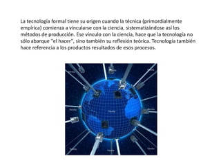 La tecnología formal tiene su origen cuando la técnica (primordialmente
empírica) comienza a vincularse con la ciencia, sistematizándose así los
métodos de producción. Ese vínculo con la ciencia, hace que la tecnología no
sólo abarque "el hacer", sino también su reflexión teórica. Tecnología también
hace referencia a los productos resultados de esos procesos.

 