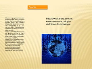 Fuente:

https://www.google.com.ec/searc
h?espv=210&es_sm=122&tbm=is
ch&sa=1&q=tecnologia&oq=tecno
logia&gs_l=img.3..0l10.2308849.2
313089.4.2313385.18.12.0.2.2.0.
252.1236.0j6j2.8.0....0...1c.1.32.i
mg..8.10.1251.FsFu4XvlSdk&biw
=1366&bih=667&dpr=1&cad=cbv
&sei=_6XpUodIZOqkAebiYHQBA#facrc=_&img
dii=_&imgrc=6_mT7fgLTo_PkM%
253A%3BpdRRO1awXs39kM%3
Bhttp%253A%252F%252Fwww.o
microno.com%252Fwpcontent%252Fuploads%252F201
3%252F02%252Ffuturo_tecnolog
ico.jpg%3Bhttp%253A%252F%25
2Fwww.omicrono.com%252F201
3%252F02%252Ffuturo-yevolucion-de-la-tecnologiahablemos-de-darwinismodigital%252F%3B1200%3B840

http://www.itahora.com/int
ernet/que-es-tecnologiadefinicion-de-tecnologia

 