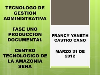 TECNOLOGO DE
    GESTION
ADMINISTRATIVA

  FASE UNO
 PRODUCCION      FRANCY YANETH
 DOCUMENTAL       CASTRO CANO

    CENTRO        MARZO 31 DE
TECNOLOGICO DE       2012
  LA AMAZONIA
      SENA
 