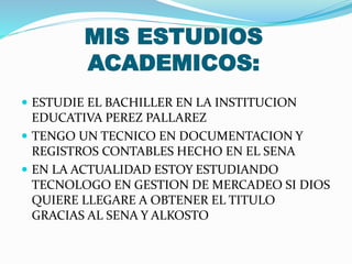 MIS ESTUDIOS
ACADEMICOS:
 ESTUDIE EL BACHILLER EN LA INSTITUCION
EDUCATIVA PEREZ PALLAREZ
 TENGO UN TECNICO EN DOCUMENTACION Y
REGISTROS CONTABLES HECHO EN EL SENA
 EN LA ACTUALIDAD ESTOY ESTUDIANDO
TECNOLOGO EN GESTION DE MERCADEO SI DIOS
QUIERE LLEGARE A OBTENER EL TITULO
GRACIAS AL SENA Y ALKOSTO
 