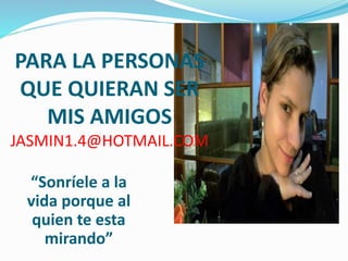 PARA LA PERSONAS
QUE QUIERAN SER
MIS AMIGOS
JASMIN1.4@HOTMAIL.COM
“Sonríele a la
vida porque al
quien te esta
mirando”
 