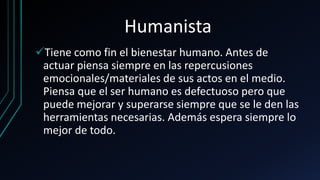 Humanista
Tiene como fin el bienestar humano. Antes de
actuar piensa siempre en las repercusiones
emocionales/materiales de sus actos en el medio.
Piensa que el ser humano es defectuoso pero que
puede mejorar y superarse siempre que se le den las
herramientas necesarias. Además espera siempre lo
mejor de todo.
 