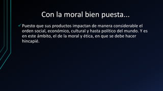 Con la moral bien puesta...
Puesto que sus productos impactan de manera considerable el
orden social, económico, cultural y hasta político del mundo. Y es
en este ámbito, el de la moral y ética, en que se debe hacer
hincapié.
 