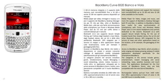 BlackBerry Curve 8520 Bianco e Viola
     2 GB di memoria integrata e il supporto delle          2GB integrated memory and support the memory
     memory card microSD/SDHD fino a 16 GB e                card microSD/SDHD up to 16 GB and also 32 GB
     anche 32 GB non appena saranno disponibili sul         when available on the market.
     mercato.
     Media player per video, immagini e musica, e in        Media Player for Video, images and music, and
     più il supporto del BlackBerry Desktop Manager         more the support of BlackBerry Desktop Manager
     sia per PC che per Mac, oltre al BlackBerry            both PC and Mac, in addition to BlackBerry Media
     Media Sync, utile per una facile sincronizzazione      Sync, useful for easy synchronization of
     dello smartphone con iTunes e Windows Media            smartphones with iTunes and Windows Media
     Player. Jack da 3.5 mm per cuffie stereo e             Player. Jack 3.5 mm stereo headphone and controls
     controlli dedicati per il volume.                      dedicated to the volume. Bluetooth (2.1) with
     Bluetooth (2.1) con supporto Secure Simple             support Secure Simple Pairing, for the use of
     Pairing, per l’utilizzo degli headset a mani libere,   headset hands-free, headset stereo, the car kit and
     degli headset stereo, dei car kit e delle altre        other Bluetooth devices. GPS integrated for the
     periferiche Bluetooth. GPS integrato per il            service of maps and other applications based on
     servizio di mappe e altre applicazioni basate          the location, as for example, the geotagging of the
     sulla localizzazione, come per esempio il              photos.
     geotagging delle foto.
     Accesso al BlackBerry App World, che mette a           Access to BlackBerry App World, which provides a
     disposizione un ampio e sempre crescente               wide-ranging and always growing catalog of mobile
     catalogo di applicazioni mobile sviluppate             applications developed specifically for the
     specificamente per gli smartphone BlackBerry.          Smartphone BlackBerry.
     Le categorie presenti nel servizio includono           The categories in the service include games,
     giochi, intrattenimento, Instant Messaging e           entertainment, instant messaging and social
     social networking, notizie, meteo, business e          networking, news, weather, business and much
     molto altro. Le applicazioni sviluppate per la         more. The applications developed for the first
     prima versione di BlackBerry Storm, inoltre, sono      version of BlackBerry Storm, also, are fully
     pienamente compatibili con il nuovo BlackBerry         compatible with the new Storm2 BlackBerry.
     Storm2.
     Batteria ricaricabile estraibile da 1400 mAhr che      Rechargeable battery pull-out from 1400 mAhr
     offre approssimativamente 6 ore di servizi voce        that offers approximately 6 hours of voice in 3G
     in 3G e 280 ore in standby.                            and 280 hours in standby mode.
17                                                                                                          18
 
