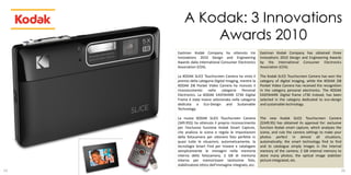 A Kodak: 3 Innovations
             Awards 2010
     Eastman Kodak Company ha ottenuto tre                 Eastman Kodak Company has obtained three
     Innovations 2010 Design and Engineering               Innovations 2010 Design and Engineering Awards
     Awards dalla International Consumer Electronics       by the International Consumer Electronics
     Association (CEA).                                    Association (CEA).

     La KODAK SLICE Touchscreen Camera ha vinto il         The Kodak SLICE Touchscreen Camera has won the
     premio della categoria Digital Imaging, mentre la     category of digital imaging, while the KODAK Zi8
     KODAK Zi8 Pocket Video Camera ha ricevuto il          Pocket Video Camera has received the recognition
     riconoscimento nella categoria Personal               in the category personal electronics. The KODAK
     Electronics. La KODAK EASYSHARE S730 Digital          EASYSHARE Digital frame s730 instead, has been
     Frame è stata invece selezionata nella categoria      selected in the category dedicated to eco-design
     dedicata a Eco-Design and Sustainable                 and sustainable technology.
     Technology.

     La nuova KODAK SLICE Touchscreen Camera               The new Kodak SLICE Touchscreen Camera
     (349.95$) ha ottenuto il proprio riconoscimento       ($349.95) has obtained its approval for: exclusive
     per l’esclusiva funzione Kodak Smart Capture,         function Kodak smart capture, which analyses the
     che analizza la scena e regola le impostazioni        scene, and rule the camera settings to make your
     della fotocamera per ottenere foto perfette in        photos perfect in almost all situations,
     quasi tutte le situazioni, automaticamente, la        automatically; the smart technology find to find
     tecnologia Smart Find per trovare e catalogare        and to catalogue simply images in the internal
     semplicemente le immagini nella memoria               memory of the camera; 2 GB internal memory to
     interna della fotocamera, 2 GB di memoria             store many photos; the optical image stabilizer
     interna per memorizzare tantissime foto,              picture integrated, etc.
     stabilizzatore ottico dell’immagine integrato, ecc.
19                                                                                                          20
 
