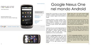 Google Nexus One
                nel mondo Android
     Google offre ai consumatori un nuovo modo per        Google Nexus One in the world Android Google
     acquistare un telefono cellulare Android, grazie a   offers consumers a new way to buy a mobile
     un vero e proprio negozio online presente su         phone Android, to a real shop online on Google.
     Google.

     L’azienda annuncia il lancio di Nexus One, il        The Company announces the launch of Nexus One,
     primo telefonino disponibile attraverso questa       the first cell phone available through this new
     nuova modalità di acquisto e che combina             mode of purchase and which combines hardware
     l’hardware di HTC Corporation più innovativo         HTC Corporation more innovative with the most
     con la più recente versione della piattaforma        recent version of the Android platform.
     Android.
                                                          Objective of the new Google channel dedicated is
     L’obiettivo del nuovo canale Google dedicato è di    to offer to Users online a efficient mode for access
     offrire agli utenti online una modalità efficiente   to phones Android selected. Online experience of
     per accedere a cellulari Android selezionati.        the web store has been designed with a focus on
     L’esperienza online del web store è stato            simplicity.
     progettata con un focus sulla semplicità.

     All’indirizzo www.google.com/phone, gli utenti       To address www.google.com/phone, users can buy
     possono acquistare Nexus One senza piano             Nexus One without phone plan (which means that
     telefonico (il che significa che qualsiasi SIM con   any SIM with GSM network may be installed on the
     rete GSM può essere installata nel dispositivo)      device) or to buy the mobile phone with the plan
     oppure acquistare il telefonino con il piano         one of the operators phone Google advertising
     telefonico di uno degli operatori partner di         partner.
     Google.
21                                                                                                           22
 