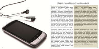 Google Nexus One nel mondo Android
     Caratteristiche hardware di Nexus One:                Hardware features of Nexus One
     Schermo: 3’7 pollici AMOLED 480x800 WVGA;             Screen: 3’7 inch AMOLED 480x800 WVGA ;
     Spessore:          11.5mm;         Peso:      130g;   thickness:        11.5mm;          Weight:       130g;
     Processore/Velocità:        chipset      Qualcomm     Processor/speed: chipset Qualcomm Snapdragon
     Snapdragon™ 3GQSD8250, con velocità fino a            3GQSD8250, with speeds up to 1GHz; Camera: 5
     1GHz; Fotocamera: 5 megapixel con autofocus,          megapixels with auto-focus, Flash, and geotagging;
     flash e geotagging; Memoria: 512MB Flash,             MEMORY: 512mb flash, 512mb RAM; expandable
     512MB RAM; Memoria espandibile: scheda SD             memory: SD 4GB (expandable up to 32GB);
     da 4GB (espandibile fino a 32GB); Abbattimento        slaughter of noise: system of slaughter dynamic of
     del rumore: sistema di abbattimento dinamico          the noise of audience Inc; doors: Jack stereo
     del rumore di Audience Inc; Porte: jack per           headset from 3.5mm with four contacts for inline
     auricolari stereo da 3.5mm con quattro contatti       voice and remote control; battery: removable from
     per inline voice e telecomando; Batteria:             1400 MAH); engraving customized with laser: up to
     rimovibile da 1400 mAh; Incisione personalizzata      50 characters on the back of telephone; trackball:
     con laser: fino a 50 caratteri sul retro del          led notification flag, alerts the arrival of new email,
     telefono; Trackball: LED di notifica tricolore,       chat and messaging.
     avvisi all’arrivo di nuove email, chat e messaggi.

     L’innovazione software: Nexus One gira su             Innovation software: Nexus One runs on Android
     Android 2.1, una versione della piattaforma           2.1, a version of software platform Eclair, which
     software Eclair, che offre applicazioni e             offers applications and advanced characteristics
     caratteristiche avanzate tra cui: Google Maps         including: Google Maps Navigation: offers the so-
     Navigation: offre la cosiddetta navigazione           called voice navigation curve after curve typical of
     vocale “curva dopo curva” tipica dei sistemi          satellite systems for cars; Email: more account
     satellitari per auto; Email: più account Gmail;       Gmail; Inbox universal and support for exchange;
     Inbox universale e supporto per Exchange;             Phone book: Contacts aggregates from many
     Rubrica telefonica: contatti aggregati da più         sources, including Facebook; contacts fast: allows
     fonti, compreso Facebook; Contatti veloci:            you to pass quickly from the communication to
     permette di passare velocemente dalla                 applications social and vice versa; Android Market:
     comunicazione alle applicazioni social e              access to more than 18,000 applications.
     viceversa; Android Market: accesso a oltre
     18.000 applicazioni.
25                                                                                                               26
 