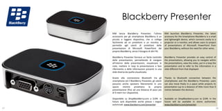 Blackberry Presenter
     RIM lancia BlackBerry Presenter; l’ultimo             RIM launches BlackBerry Presenter, the latest
     accessorio per gli smartphone BlackBerry è un         accessory for the Smartphone BlackBerry is a small
     piccolo e leggero dispositivo, che si collega         and lightweight device, which connects easily to a
     facilmente ad un proiettore o un monitor, e           projector or a monitor, and allows users to project
     permette agli utenti di proiettare delle              of presentations of Microsoft PowerPoint from
     presentazioni di Microsoft PowerPoint dal             your BlackBerry, without the need for other wires.
     proprio BlackBerry, senza il bisogno di altri fili.

     BlackBerry Presenter fornisce un facile controllo     BlackBerry Presenter provides an easy control of
     delle presentazioni, permettendo di navigare          the presentations, allowing you to navigate within
     all’interno delle presentazioni, visualizzare le      the presentations, view the notes, put in a loop the
     note, mettere in loop la presentazione e fare         presentation and to refer to the information in a
     riferimento a delle informazioni presenti in una      slide different from that displayed.
     slide diversa da quella visualizzata.

     Grazie alla connessione Bluetooth tra gli             Thanks to Bluetooth connection between the
     smartphone ed il BlackBerry Presenter, gli utenti     smartphones and the BlackBerry Presenter, users
     possono anche spostarsi liberamente in uno            can also move freely in a space while projects its
     spazio     mentre       proiettano la    propria      presentation (up to a distance of little more than 9
     presentazione (fino ad una distanza di poco più       metres between the devices).
     di 9 metri tra i dispositivi).

     Disponibile su ShopBlackBerry.com a $199. In          Available on ShopBlackberry.com to $199. In the
     futuro sarà disponibile anche presso i negozi         future will be available in stores authorized.
     autorizzati. www.blackberry.com/presenter.            www.blackberry.com/presenter.
27                                                                                                        28
 
