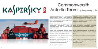 Commonwealth
     Antartic Team by Kaspersky Lab
     Kaspersky Lab annuncia che il Commonwealth         Kaspersky     Labs     announces     that     the
     Antartic Team è arrivato a metà strada del         Commonwealth Antartic Team arrived to half road
     tragitto previsto tra i ghiacciai dell’Antartico   of the journey between the glaciers of antarctic
     verso il Polo Sud. Il team ha percorso già 454km   towards the south pole. The team has path already
     in 22 giorni (8 gennaio 2010).                     454km in 22 days (jan 8, 2010).

     Felicity Aston, leader del gruppo, commenta        Felicity Aston, leader of the group, commented
     direttamente      dall’Antartico: “Tutto sta       directly by Antarctic: “Everything is proceeding
     procedendo molto bene e stiamo facendo             very well and we are making progress fantastic.
     progressi fantastici.

     Siamo tutte assolutamente estasiate. Siamo         We are all absolutely estasiate. Are we exactly to
     esattamente a metà del percorso previsto e ci      half of the journey and we feel as if we were just
     sentiamo come se fossimo appena partite.           games.

     Fortunatamente non abbiamo ancora avuto            Fortunately we have still not had serious problems.
     problemi seri. Non ancora, quanto meno.

     Ma tutto il gruppo ha accusato un po’ la           Not yet, at least. But all the group has accused a bit
     fatica,che probabilmente è la conseguenza di       the fatigue, which is probably the result of walking
     camminate di chilometri e chilometri.”             with miles and miles.

     Ma adesso parliamo del Team…                       But now, let’s talk about the Team…

29                                                                                                               30
 