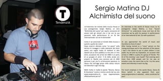 Sergio Matina DJ
           Alchimista del suono
     Un’intervista nel mondo della musica House al      An interview in the world of House music to its
     suo protagonista: Sergio Matina, un vero           protagonist: Sergio Matina, a true “Sound
     “Alchimista del suono“ per capire, conoscere ed    Alchemist” to understand, know and love all the
     amare tutti gli stimoli che ci da con la sua       incentives we by with his passion in performance
     passione nelle performance di un DJ Set            of an International DJ Set: Go with questions!
     internazionale: via con le domande!

     Come ti sei avvicinato al mondo della musica e     As you approached the world of music and
     quindi a quello dei clubs?                         therefore to that of clubs?
     Dopo essermi allenato come "un pazzo" sulla        After having trained as a “crazy” person on the
     tecnica di mixaggio e nella selezione dei brani    mixing technique and in the selection of the pieces
     avevo una voglia matta di mettere in atto          I had a full desire to put in place before a true
     davanti ad un vero pubblico la mia arte e il mio   public my art and my inspiration, an occasion that
     estro, occasione che arriva nel 1988 in un party   arrives in 1988 in a party of a group of friends. The
     di un gruppo di amici. Il DJ della serata ero      DJ of the evening I was myself. That evening were
     proprio io. Quella sera vennero più di 1000        more than 1000 people and for me was an
     persone e per me fu un'emozione pazzesca, la       emotion crazy, the same that so far I try the same
     stessa che tutt'oggi provo nella stessa misura     extent and intensity in each my Gig.
     ed intensità in ogni mia Gig.

     Metti molto in risalto le parole “Musica, Danza    Put much emphasis in the words Music, Dance &
     & Discoteca” (come si evince anche dal tuo sito    Disco (which is also apparent from your
     www.sergiomatina.it)… cosa rappresentano           www.sergiomatina.it website)… what constitute for
     effettivamente per te?                             you?                                  20
37                                                                                                       38
 