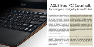 ASUS Eee PC Seashell:
     tecnologia e design by Karim Rashid

     A breve anche nel nostro paese il nuovo Eee PC     In the short in our country the new Eee PC Seashell
     Seashell Karim Rashid Collection, un netbook       Karim Rashid Collection, a netbook look techno-
     dal look tecno-chic firmato dal noto designer      chic signed by well-known designer that wanted
     che ha voluto reinterpretare il concetto di        reinterpret the concept of mobile computing with
     mobile computing con un mini PC in grado di        a mini PC able to express the spirit of our time.
     esprimere al meglio lo spirito del nostro tempo.   Innovative design and equipped with all the more
     Innovativo nell¹aspetto e dotato di tutte le       advanced technologies, the new Eee PC Seashell
     tecnologie più avanzate, il nuovo Eee PC           Karim Rashid Collection is available in colors hot
     Seashell Karim Rashid Collection è disponibile     pink and coffee brown, distinguishing itself at the
     nei colori Hot Pink e Coffe Brown,                 first look to the elegant reason waves (Digi-wave)
     distinguendosi già al primo sguardo per            of the cover and the wise combination processing
     l’elegante motivo ad onde (Digi-Wave) della        techniques and materials that make it unique, even
     cover e la sapiente combinazione di tecniche di    to the touch.
     lavorazione e materiali innovativi che lo
     rendono unico, anche al tatto.


     Rivoluzionario per la ventata di innovazione che   Revolutionary for the surge of innovation that has
     ha saputo apportare al mondo del mobile            been able to make world of mobile computing, the
     computing, il piccolo netbook Eee PC di ASUS       small netbook EEE PC of Asus has astonished the
     ha stupito il pubblico sin dal suo debutto per     public since his debut for the innate ability to
     l’innata capacità di coniugare al meglio           combine advanced to the best functionality, ease
     funzionalità avanzate, semplicità di utilizzo e    of use and portability.
     massima portabilità.                                                                       25
47                                                                                                        48
 