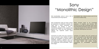Sony
             “Monolithic Design”
     Stile inconfondibile, servizi in rete e 3D: la      Unmistakable style, network services and 3D: the
     nuova tendenza del Living moderno                   new trend of modern living



     Dove l’arredamento tende ad essere sempre           Where furniture tends to be increasingly
     più espressione di semplicità e armonia, con        expression of simplicity and harmony, with
     mobili bassi e divani confortevoli dove             furniture low and sofas comfortable where spend
     intrattenersi con familiari e amici a               time with family and friends to chat, watch a movie
     chiacchierare, guardare un film o giocare, Sony     or play, Sony proposes for the 2010 a line essential
     propone per il 2010 una linea essenziale e          and refined, reflecting these new trends.
     raffinata, che rispecchia queste nuove
     tendenze.


     Inclinazione di 6 gradi, linee pure, essenziali e   Inclination of 6 degrees, lines and, essential and
     prive di comandi a vista, materiali di elevata      free of commands to view, high quality materials
     qualità che contrastano lo schermo pulito e         that contrast the screen clean and ultra-flat,
     ultrapiatto, carattere e presenza unici: è la       character and presence unique: it is the new line of
     nuova linea di TV, Home Theatre e lettori Blu-      TV, home theatre and readers Blu-Ray,
     ray, caratterizzata dall’inconfondibile “Mono-      characterized by unmistakable “Monolithic
     lithic Design”.                                     Design”.

                                                                                                  27
51                                                                                                          52
 
