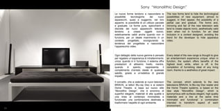 Sony “Monolithic Design”
     Le nuove forme tendono a nascondere le              The new forms tend to hide the technological
     possibilità    tecnologiche       dei      nuovi    possibilities of new equipment, almost to
     apparecchi, quasi a suggerire, nel loro             suggest, in their appear, the possibility of a
     apparire, la possibilità di un utilizzo parziale    partial use and gradual. The forms and,
     e graduale. Le forme pure, specchianti e            mirroring and fair of the new television sets
     discrete dei nuovi apparecchi televisivi            tend to create objects ironic, aesthetically valid
     tendono      a    creare     oggetti     iconici,   even when not in function, for an ideal
     esteticamente validi anche quando non in            inclusion in a context designed, avoiding the
     funzione, per un ideale inserimento in un           trend for the developer to hide apparatus
     contesto     progettato,    scongiurando      la    video.
     tendenza del progettista a nascondere
     l’apparecchio video.


     Ogni dettaglio della nuova gamma è pensato          Every detail of the new range is thought to give
     per regalare un’esperienza di intrattenimento       an entertainment experience unique: when in
     unica: quando è in funzione, il sistema offre       function, the system offers benefits of the
     prestazioni di altissimo livello, mentre,           highest level, while, when is off, is the
     quando     è     spento,    rappresenta     il      completion of furnishing ideal of any living
     complemento d’arredo ideale di qualsiasi            room, thanks to a aesthetics of great impact.
     salotto, grazie a un’estetica di grande
     impatto.

     Il concetto, che si estende ai nuovi televisori     The concept, which extends to the new
     BRAVIA, ai lettori Blu-ray Disc e ai sistemi        televisions BRAVIA, to Blu-ray Disc reader and
     Home Theatre, si basa sul nuovo stile               the Home Theatre systems, is based on the
     “Monolithic Design”, che è sinonimo di              new style “Monolithic Design”, which is
     superfici eleganti, materiali di alta qualità e     synonymous with surfaces elegant, high quality
     una linea al contempo minimalista e                 materials and a line at the same time
     funzionale: una combinazione destinata a            minimalist and functional: a combination
     trasformare l’aspetto di ogni ambiente.             intended to transform aspect of each
                                                         environment.
53                                                                                                     54
 