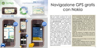 Navigazione GPS gratis
           con Nokia
     Nokia ha presentato la nuova versione di Ovi          Nokia has presented the new version of Ovi Maps
     Maps per i propri smartphone che include              for its smartphone that includes sophisticated
     sofisticate funzionalità di navigazione pedonale      features of navigation pedestrian and vehicular
     e veicolare senza costi aggiuntivi, scaricabile sul   without additional costs, downloadable on the site
     sito www.nokia.it/maps e questa iniziativa            www.nokia.com/maps, and this initiative could
     potrebbe potenzialmente quasi raddoppiare le          potentially almost double the current size of the
     attuali dimensioni del mercato della                  market of navigation mobile. The new version of
     navigazione mobile. La nuova versione di Ovi          Ovi Maps includes sophisticated features for the
     Maps include sofisticate funzionalità per la          Navigation vehicular and pedestrian, as the vocal
     navigazione veicolare e pedonale, come le             indications turn-by-turn for 74 countries in 46
     indicazioni vocali turn-by-turn per 74 paesi in       languages, traffic information to more than 10
     46 lingue, informazioni sul traffico per più di 10    countries and detailed maps for more than 180
     paesi e mappe dettagliate per oltre 180 paesi.        countries.
      A differenza dei produttori di navigatori stand      Unlike the producers of navigators stand alone,
     alone, Nokia non fa acquistare mappe per              Nokia ago to buy maps to various countries or
     diversi paesi o regioni, anche se servono solo        regions, even if you are only for the limited time of
     per il tempo limitato di un viaggio di pochi          a journey of a few days.
     giorni. L’obiettivo del nuovo Ovi Maps è di fare
     lo stesso nell.ambito della navigazione.              Objective of the new Ovi Maps is to do the same
     Eliminando i costi aggiuntivi per i consumatori,      from the navigation.
     Nokia prevede di accrescere l’utilizzo delle          By eliminating the additional costs for consumers,
     mappe e della navigazione mobile fornendo             Nokia expected to increase use of maps and
     così al suo ecosistema di partner evidenti            navigation mobile by providing as for its ecosystem
     opportunità di business.                              of partners obvious business opportunities.
                                                                                                     31
59                                                                                                             60
 
