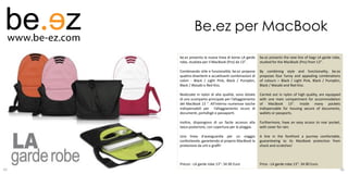 Be.ez per MacBook
     be.ez presenta la nuova linea di borse LA garde     be.ez presents the new line of bags LA garde robe,
     robe, studiata per il MacBook (Pro) da 13".         studied for the MacBook (Pro) from 13".

     Combinando stile e funzionalità, be.ez propone      By combining style and functionality, be.ez
     quattro divertenti e accattivanti combinazioni di   proposes four funny and appealing combinations
     colori - Black / Light Pink, Black / Pumpkin,       of colours – Black / Light Pink, Black / Pumpkin,
     Black / Wasabi e Red Kiss.                          Black / Wasabi and Red Kiss.

     Realizzate in nylon di alta qualità, sono dotate    Carried out in nylon of high quality, are equipped
     di uno scomparto principale per l’alloggiamento     with one main compartment for accommodation
     del MacBook 13 ". All'interno numerose tasche       of MacBook 13". Inside many pockets
     indispensabili per l’alloggiamento sicuro di        indispensable for housing secure of documents,
     documenti, portafogli o passaporti.                 wallets or passports.

     Inoltre, dispongono di un facile accesso alla       Furthermore, have an easy access to rear pocket,
     tasca posteriore, con copertura per la pioggia.     with cover for rain.

     Una linea d'avanguardia per un viaggio              A line in the forefront a journey comfortable,
     confortevole, garantendo al proprio MacBook la      guaranteeing to its MacBook protection from
     protezione da urti e graffi!                        shock and scratches!



     Prezzo - LA garde robe 13”: 34.90 Euro              Price - LA garde robe 13”: 34.90 Euro.   34
65                                                                                                            66
 