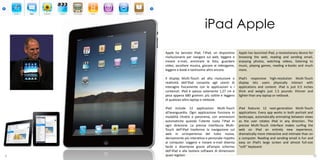 iPad Apple
    Apple ha lanciato iPad, l’iPad, un dispositivo     Apple has launched iPad, a revolutionary device for
    rivoluzionario per navigare sul web, leggere e     browsing the web, reading and sending email,
    inviare e-mail, ammirare le foto, guardare         enjoying photos, watching videos, listening to
    video, ascoltare musica, giocare ai videogame,     music, playing games, reading e-books and much
    leggere e-book e tantissimo altro ancora.          more.

    Il display Multi-Touch ad alta risoluzione e       iPad’s responsive high-resolution Multi-Touch
    reattività dell’iPad consente agli utenti di       display lets users physically interact with
    interagire fisicamente con le applicazioni e i     applications and content. iPad is just 0.5 inches
    contenuti. iPad è spesso solamente 1,27 cm e       thick and weighs just 1.5 pounds: thinner and
    pesa appena 680 grammi: più sottile e leggero      lighter than any laptop or netbook.
    di qualsiasi altro laptop o netbook.

    iPad include 12 applicazioni Multi-Touch           iPad features 12 next-generation Multi-Touch
    all’avanguardia. Ogni applicazione funziona in     applications. Every app works in both portrait and
    modalità ritratto e panorama, con animazioni       landscape, automatically animating between views
    automatiche quando l’utente ruota l’iPad in        as the user rotates iPad in any direction. The
    ogni direzione. La precisa interfaccia Multi-      precise Multi-Touch interface makes surfing the
    Touch dell’iPad trasforma la navigazione sul       web on iPad an entirely new experience,
    web in un’esperienza del tutto nuova,              dramatically more interactive and intimate than on
    decisamente più interattiva e personale rispetto   a computer. Reading and sending email is fun and
    ai computer. Leggere e inviare e-mail diventa      easy on iPad’s large screen and almost full-size
    facile e divertente grazie all’ampio schermo       “soft” keyboard.
    dell’iPad e alla tastiera software di dimensioni                                             6
9   quasi regolari.                                                                                      10
 