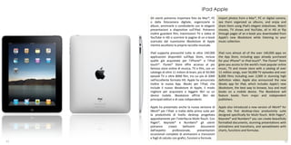 iPad Apple
     Gli utenti potranno importare foto da Mac®, PC         Import photos from a Mac®, PC or digital camera,
     o dalla fotocamera digitale, organizzarle in           see them organized as albums, and enjoy and
     album, ammirarle e condividerle con le eleganti        share them using iPad’s elegant slideshows. Watch
     presentazioni a diapositive sull’iPad. Potranno        movies, TV shows and YouTube, all in HD or flip
     inoltre guardare film, trasmissioni TV e video di      through pages of an e-book you downloaded from
     YouTube in HD o scorrere le pagine di un e-book        Apple’s new iBookstore while listening to your
     scaricato dal nuovissimo iBookstore di Apple           music collection.
     mentre ascoltano la propria raccolta musicale.

     iPad supporta pressoché tutte le oltre 140.000         iPad runs almost all of the over 140,000 apps on
     applicazioni disponibili sull’App Store, incluse       the App Store, including apps already purchased
     quelle già acquistate per l’iPhone® o l’iPod           for your iPhone® or iPod touch®. The iTunes® Store
     touch®. iTunes® Store offre accesso al più             gives you access to the world’s most popular online
     famoso store online di musica, TV e film, con un       music, TV and movie store with a catalog of over
     catalogo di oltre 11 milioni di brani, più di 50.000   11 million songs, over 50,000 TV episodes and over
     episodi TV e oltre 8000 film, tra cui più di 2000      8,000 films including over 2,000 in stunning high
     nell’eccellente formato HD. Apple ha annunciato        definition video. Apple also announced the new
     inoltre la nuova App. iBooks per l’iPad, che           iBooks app for iPad, which includes Apple’s new
     include il nuovo iBookstore di Apple, il modo          iBookstore, the best way to browse, buy and read
     migliore per acquistare e leggere libri su un          books on a mobile device. The iBookstore will
     device mobile. iBookstore offrirà libri dei            feature books from major and independent
     principali editori e di case indipendenti.             publishers.

     Apple ha presentato anche la nuova versione di         Apple also introduced a new version of iWork® for
     iWork® per l’iPad: si tratta della prima suite per     iPad, the first desktop-class productivity suite
     la produttività di livello desktop progettata          designed specifically for Multi-Touch. With Pages®,
     appositamente per l’interfaccia Multi-Touch. Con       Keynote® and Numbers® you can create beautifully
     Pages®, Keynote® e Numbers® gli utenti                 formatted documents, stunning presentations with
     potranno        creare     bellissimi      documenti   animations and transitions, and spreadsheets with
     dall’aspetto       professionale,      presentazioni   charts, functions and formulas.
     eccezionali complete di animazioni e transizioni
     e fogli di calcolo con grafici, funzioni e formule.
11                                                                                                           12
 