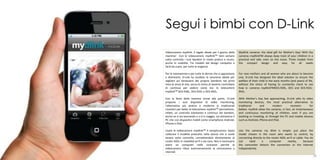 Segui i bimbi con D-Link
     Videocamere mydlink: il regalo ideale per il giorno della        Mydlink cameras: the ideal gift for Mother's Day! With the
     mamma! Con le videocamere mydlinkTM tieni sempre                 cameras mydlinkTM always keep track of your children in a
     sotto controllo i tuoi bambini in modo pratico e sicuro,         practical and safe, even on the move. Three models from
     anche in mobilità. Tre modelli dal design compatto e             the compact design and easy for all needs
     facili da usare, per tutte le esigenze

     Per le neomamme e per tutte le donne che si apprestano           For new mothers and all women who are about to become
     a diventarlo, D-Link ha studiato la soluzione ideale per         one, D-Link has designed the ideal solution to ensure the
     vegliare sul benessere del proprio bambino nei primi             welfare of their child in the early months (and years) of life,
     mesi (e anni) di vita, senza lo stress di doverlo controllare    without the stress of having to constantly check to see
     di continuo per vedere come sta: le telecamere                   how is: cameras mydlinkTMDCS-930L, DCS and DCS-932L-
     mydlinkTM DCS-930L, DCS-932L e DCS-942L.                         942L.

     Con la festa della mamma ormai alle porte, D-Link                With Mother's Day fast approaching, D-Link sells its video
     propone i suoi dispositivi di video monitoring,                  monitoring devices, the most practical alternative to
     l’alternativa più pratica e moderna ai tradizionali              traditional       and       modern        receivers       for
     ricevitori per bebé: le telecamere mydlinkTM permettono,         babies: mydlink allow the cameras, in fact, an instantaneous
     infatti, un controllo istantaneo e continuo dei bambini,         and continuous monitoring of children, even if you are
     anche se si sta lavorando o si è in viaggio, sia attraverso il   working or traveling, or through the PC and mobile devices
     PC che con dispositivi mobili come smartphone Android,           such as Android, iPhone and iPad.
     iPhone e iPad.

     Usare le videocamere mydlinkTM è semplicissimo: basta            Use the cameras my dlink is simple: just place the
     collocare il modello prescelto nella stanza che si vuole         model chosen in the room who wants to control, by
     tenere sotto controllo, connettendolo direttamente al            connecting directly to the router ADSL wi-fi or cable. You do
     router ADSL in modalità wi-fi o via cavo. Non è necessario       not     need       a     computer      nearby,       because
     avere un computer nelle vicinanze perchè la                      the camcorder detects the connection to the Internet
     videocamera rileva autonomamente la connessione a                independently.
     internet.
28                                                                                                                                      29
 