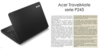 Acer TravelMate
                          serie P243
     I nuovi notebook TravelMate P243 montano processori           The new TravelMate notebook P243 Intel Core mounted
     Intel Core di terza generazione, dotati di tecnologia Intel   third generation, with Intel Turbo Boost, which delivers high
     Turbo Boost che assicura alte prestazioni adattandosi alle    performance, adapting to user needs.
     necessità degli utenti.
     Questa tecnologia, infatti, è in grado di fornire un          This technology, in fact, is able to provide a significant
     significativo aumento di potenza solo quando le               increase in power only when the applications really require it,
     applicazioni realmente lo richiedono, risparmiando            thus saving energy when this is not necessary. In addition,
     energia quando ciò non è necessario. Inoltre questi           these processors have integrated systems for managing
     processori dispongono di sistemi integrati per la gestione    multimedia content.
     dei contenuti multimediali.
     Anche le attività professionali sono sempre più               Although the activities are increasingly dependent on
     dipendenti dalla grafica e dalle prestazioni multimediali.    graphics and multimedia performance.
     Per questo Acer ha ingegnerizzato i nuovi TravelMate          That Acer has engineered the new TravelMate equipping
     dotandoli di superbe performance video, immagini              them with superb video performance, highly defined images,
     estremamente definite, colori ricchi, video realistici e la   color rich, realistic video and the chance to enjoy high
     possibilità di godere dell’alta definizione. Alcuni modelli   definition. Some models come with NVIDIA GeForce GT
     sono dotati di schede NVIDIA GeForce GT 630M che              630M, which allow to obtain the best picture quality and
     permettono di ottenere la migliore qualità grafica e          provide great performance for applications that need them.
     fornire grandi performance alle applicazioni che le
     richiedono. Inoltre la compatibilità con le DirectX 11 di     Moreover, the compatibility with DirectX 11 from Microsoft
     Microsoft aumenta la produttività e migliora il               increases productivity and improves multitasking.
     multitasking.
     La protezione dei dati degli utenti è uno dei principali      The protection of user data is one of the main objectives that
     obiettivi che Acer si pone nello sviluppo di un nuovo         Acer puts you in developing a new business notebook.
     notebook professionale. Ecco perché la serie TravelMate       That's why the series TravelMate P243 is characterized by
     P243 è caratterizzata da soluzioni di sicurezza avanzate.     advanced security solutions.
     La suite Acer ProShield Security, mette a disposizione        The Proshield Acer Security Suite, provides several tools for
     diversi strumenti per l’affidabilità e la gestione dei dati   reliability and management of data with one convenient
     con un’unica comoda interfaccia.                              interface.
34                                                                                                                                 35
 