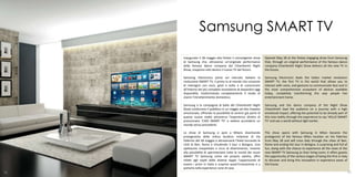 Samsung SMART TV
     Inaugurato il 28 maggio alla Pelota il coinvolgente show       Opened May 28 at the Pelota engaging show from Samsung
     di Samsung che, attraverso un’originale performance            that, through an original performance of the famous dance
     della famosa dance company del Chiambretti Night               company Chiambretti Night Show delivers all the new TV in
     Show, trasporta tutti dentro il nuovo TV del futuro.           the future.

     Samsung Electronics porta sul mercato italiano la              Samsung Electronics leads the Italian market revolution
     rivoluzione SMART TV, il primo tv al mondo che consente        SMART TV, the first TV in the world that allows you to
     di interagire con voce, gesti e volto e di comunicare          interact with voice, and gestures to communicate face and in
     all’interno del più completo ecosistema di dispositivi oggi    the most comprehensive ecosystem of devices available
     disponibile, trasformando completamente il modo di             today, completely transforming the way people live
     vivere l’intrattenimento domestico.                            entertainment home.

     Samsung e la compagnia di ballo del Chiambretti Night          Samsung and the dance company of the Night Show
     Show conducono il pubblico in un viaggio ad alto impatto       Chiambretti lead the audience on a journey with a high
     emozionale, offrendo la possibilità di sentirsi già parte di   emotional impact, offering the potential to be already part of
     questa nuova realtà attraverso l’esperienza diretta di         this new reality through the experience to say 'HELLO SMART
     pronunciare ‘CIAO SMART TV’ e vedere accendersi un             TV' and see a world without light earlier.
     mondo senza precedenti.

     Lo show di Samsung si apre a Milano diventando                 The show opens with Samsung in Milan became the
     protagonista della mitica location milanese di Via             protagonist of the famous Milan location on Via Palermo
     Palermo del 28 maggio e attraverserà l’Italia toccando le      from May 28 and will cross Italy through the cities of Bari,
     città di Bari, Roma e chiudendo il tour a Bologna. Uno         Rome and ending the tour in Bologna. A surprising and full of
     spettacolo inaspettato e ricco di divertimento, insieme        fun, along with the chance to experience all the news of the
     alla possibilità di sperimentare tutte le novità dei nuovi     new SMART TV Samsung as their living room, it offers guests
     SMART TV Samsung come nel proprio salotto, offre               the opportunity of the various stages of being the first in Italy
     infatti agli ospiti delle diverse tappe l’opportunità di       to discover and bring this innovation in experience areas of
     essere i primi in Italia a scoprire quest’innovazione e a      the house.
     portarla nella experience zone di casa.
76                                                                                                                                  77
 