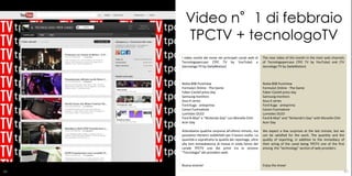 Video n°1 di febbraio
       TPCTV + tecnologoTV
     I video novità del mese nei principali canali web di      The new video of the month in the main web channels
     Tecnologopercaso (TPC TV by YouTube) e                    of Tecnologopercaso (TPC TV by YouTube) and (TV
     (tecnologo TV by DailyMotion)                             tecnologo TV by DailyMotion)



     Nokia 808 PureView                                        Nokia 808 PureView
     Formula1 Online - The Game                                Formula1 Online - The Game
     Faber-Castell press day                                   Faber-Castell press day
     Samsung monitors                                          Samsung monitors
     Asus K series                                             Asus K series
     Ford Kuga - anteprima                                     Ford Kuga - anteprima
     Canon Fuorisalone                                         Canon Fuorisalone
     Lumiotec OLED                                             Lumiotec OLED
     Ford B-Max” e “Nintendo Day” con Monelle Chiti            Ford B-Max" and "Nintendo's Day" with Monelle Chiti
     Acer Day                                                  Acer Day

     Attendiamo qualche sorpresa all’ultimo minuto, ma         We expect a few surprises at the last minute, but we
     possiamo ritenerci soddisfatti per il lavoro svolto. La   can be satisfied for the work. The quantity and the
     quantità e soprattutto la qualità dei reportage, oltre    quality of reporting, in addition to the immediacy of
     alla loro immediatezza di messa in onda fanno del         their airing of the canal being TPCTV one of the first
     canale TPCTV uno dei primi tra la sezione                 among the "technology" section of web providers.
     “Tecnologia” dei providers web.


     Buona visione!                                            Enjoy the show!
86                                                                                                                   87
 