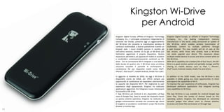 Kingston Wi-Drive
                         per Android
     Kingston Digital Europe, affiliata di Kingston Technology      Kingston Digital Europe, an affiliate of Kingston Technology
     Company, Inc., il principale produttore indipendente di        Company, Inc., the leading independent memory
     memorie del mondo, presenta oggi un aggiornamento              manufacturer in the world, today announced an update of
     del Wi-Drive che consente la trasmissione wireless di          the Wi-Drive, which enables wireless transmission of
     contenuti multimediali a diverse piattaforme tramite un        multimedia content to multiple platforms through
     browser web. I nuovi modelli saranno in vendita già            a web browser. The new models will be on sale at the
     nell’ultima versione, mentre chi ha già un Wi-Drive può        last version, while those who already have a Wi-Drive
     facilmente aggiornare il proprio dispositivo. Questa           can easily upgrade your device. This expansion allows
     espansione permette a più apparecchi mobili di accedere        multiple mobile devices to access and share content while on
     e condividere contemporaneamente contenuti sul Wi-             the Wi-Drive.
     Drive. Con la connessione Wi-Fi integrata e una batteria       With Wi-Fi capability and a battery life of four hours, the Wi-
     della durata di quattro ore, il Wi-Drive resta un’ottima       Drive is a good solution pocket and portable storage and file
     soluzione tascabile e portatile di archiviazione e             sharing to mobile devices such as iPad ®, iPhone®,
     condivisione file per dispositivi mobili come iPad®,           iPod® touch, Android models, Kindle Fire and others.
     iPhone®, iPod touch®, modelli Android, Kindle Fire e altri.

     In aggiunta al modello da 32GB, da oggi il Wi-Drive è          In addition to the 32GB model, now the Wi-Drive is also
     disponibile anche da 64GB, per offrire sempre più              available in 64GB, giving you more opportunities to share
     opportunità di condivisione ed espandere ulteriormente         and expand the capabilities of Wi-Fi.
     la capacità dei dispositivi Wi-Fi. Per migliorare la user      To improve the user experience of enthusiasts, Kingston has
     experience degli appassionati, Kingston ha realizzato          developed additional applications that integrate exciting
     applicazioni aggiuntive che integrano nuove interessanti       new capabilities to Wi-Drive.
     funzionalità al Wi-Drive.
     L’ App Wi-Drive per Android è ora disponibile sull’App         The App Wi-Drive is now available for Android Google App
     store di Google Play. Data la varietà dei dispositivi basati   store Play. Given the variety of devices based on this
     su questo sistema operativo, Kingston ha realizzato un         operating system, Kingston has developed an extremely
     gadget estremamente versatile che consente agli utenti         versatile gadget that allows users to choose whether
     di scegliere se accedere e condividere i propri file tramite   to access and share files via browser or through App
     Browser o tramite App.
10                                                                                                                                11
 