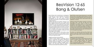 BeoVision 12-65
                           Bang & Olufsen
     Bang & Olufsen porta l'intrattenimento cinematografico         Bang & Olufsen cinema brings entertainment to new heights
     a nuovi livelli Con il lancio di BeoVision 12-65 Bang &        with the launch of the Bang & Olufsen BeoVision 12-65 sets
     Olufsen definisce nuovi livelli per l'esperienza               the pace for the cinematic experience, with a new solution to
     cinematografica, con una nuova soluzione al plasma             the 3D plasma ultra-flat 65-inch center-channel audio and
     ultra-piatta 3D da 65 pollici con canale centrale integrato    integrated 7.1 surround.
     e audio surround 7.1.
     Progettato dalla David Lewis Designers, BeoVision 12-65        Designed by David Lewis Designers, BeoVision 12-65 offers a
     offre un design del tutto nuovo, con un aspetto molto          new design, with a very thin and light that renews
     sottile e leggero che rinnova in modo autentico i concept      authentically the plasma concept to which we were
     al plasma a cui siamo stati abituati fino ad oggi. Oltre       accustomed to date. Besides the use of a panel NeoPDP,
     all'uso di un pannello NeoPDP, estremamente sottile e          extremely thin and equipped of plasma technology more
     dotato della tecnologia al plasma più recente, i due profili   recently, the two aluminum profiles folded in the shape of V,
     in alluminio piegati a forma di V, uno di colore nero e        one of black color and the other in natural glossy aluminum,
     l'altro in alluminio lucido naturale, creano un'illusione      they create an optical illusion that gives visual expression to
     ottica che conferisce al televisore un'espressione visiva      the TV thin, light and very elegant.
     sottile, leggera e molto elegante.
     Il telaio è un foglio in alluminio molto sottile di colore     The chassis is an aluminum sheet very thin of black color
     nero (simile ad una lamina), con uno spessore di pochi         (similar to a foil), with a thickness of few millimeters, which
     millimetri che dà l'idea di una superficie di vetro continua   gives the idea of ​a glass surface continues and without visible
     e senza punti di giunzione visibili.                           seam.

     Integrazione dell'audio centrale dedicato                      Integrate your audio center dedicated
     Il diffusore centrale integrato è posizionato sotto lo         The integrated center speaker is placed below the screen and
     schermo e comprende cinque diffusori appositamente             includes five speakers specially made, covered with a grid
     realizzati, ricoperti da una griglia curva in alluminio        curve in natural anodized aluminum with perforated
     anodizzato naturale con disegno a fori. In questo nuovo        design. In this new television attention to detail is a
     televisore l'attenzione ai dettagli è d'obbligo. Anche il      must. The perforated design on the front of the speakers is
     disegno a fori nella parte frontale dei diffusori è            made according to certain specific aids.
     realizzato secondo determinate specifiche acustiche.
24                                                                                                                                 25
 