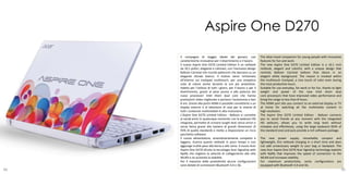 Aspire One D270
     Il compagno di viaggio ideale dei giovani, con                    The ideal travel companion for young people with innovative
     caratteristiche innovative per il divertimento e il lavoro.       features for fun and work.
     Il nuovo Aspire One D270 Limited Edition è un netbook             The new Aspire One D270 Limited Edition is a 10.1 inch
     da 10,1 pollici, elegante e colorato, con l’esclusivo design      netbook, elegant and colorful, with a unique design that
     Balloon Carnival che ricorda palloncini che danzano su un         reminds Balloon Carnival balloon that dance in an
     elegante sfondo bianco. Il motivo viene richiamato                elegant white background. The reason is invoked within
     all’interno sul trackpad multitouch, per una simpatica            the multitouch trackpad, a nice touch of color even during
     nota di colore anche durante le ore più produttive.               the most productive hours.
     Adatto per l’utilizzo di tutti i giorni, per il lavoro o per il   Suitable for use everyday, for work or for fun, thanks to light
     divertimento, grazie al peso piuma e alla potenza dei             weight and power of the new Intel Atom dual
     nuovi processori Intel Atom dual core che hanno                   core processors that have improved video performance and
     prestazioni video migliorate e portano l’autonomia a ben          bring the range to less than 8 hours.
     8 ore. Grazie alla porta HDMI è possibile connetterlo a un        The HDMI port lets you connect to an external display or TV
     display esterno o al televisore di casa per la visione di         at home for watching all the multimedia content in
     tutti i contenuti multimediali in alta risoluzione.               high resolution.
     L’Aspire One D270 Limited Edition - Balloon vi connette           The Aspire One D270 Limited Edition - Balloon connects
     ai social-amici in qualunque momento con la webcam HD             you to social friends at any moment with the integrated
     integrata, permette di scrivere lunghi testi senza errori e       HD webcam, allows you to write long texts without
     senza fatica grazie alla tastiera di grandi dimensioni (il        mistakes and effortlessly, using the large keyboard (93% of
     93% di quella standard) e mette a disposizione un ricco           the standard one) and puts provide a rich software package.
     pacchetto software.
     Il nuovo alimentatore, straordinariamente compatto e              The new power supply, remarkably compact and
     leggero, ricarica questo netbook in poco tempo e non              lightweight, this netbook charging in a short time and does
     aggiunge inutile peso alla borsa o allo zaino. Il nuovo Acer      not add unnecessary weight to your bag or backpack. The
     Aspire One D270 sfrutta la tecnologia Acer SignalUp with          new Acer Aspire One D270 Acer SignalUp technology exploits
     Nplify che migliora la velocità di collegamento alla rete         with Nplify that improves the speed of connection to the
     WLAN e ne aumenta la stabilità.                                   WLAN and increases stability.
     Per il massimo della produttività alcune configurazioni           For maximum productivity, some configurations are
     sono dotate di connessioni Bluetooth 4.0 e 3G.                    equipped with Bluetooth 4.0 and 3G.
88                                                                                                                                   89
 