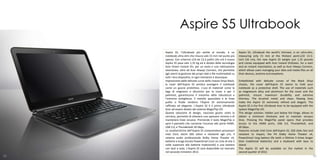 Aspire S5 Ultrabook
     Aspire S5, l’Ultrabook più sottile al mondo, è un                Aspire S5, Ultrabook the world's thinnest, is an ultra-slim,
     notebook ultra-slim che misura solo 15 mm nel punto più          measuring only 15 mm at the thickest point.LCD 13.3-
     spesso. Con schermo LCD da 13,3 pollici (34 cm) il nuovo         inch (34 cm), the new Aspire S5 weighs just 1.35 pounds
     Aspire S5 pesa solo 1,35 Kg ed è dotato della tecnologia         and comes equipped with Acer Instant OnGreen, for a start
     Acer Green Instant On, per un avvio e una riattivazione          and an instant reactivation, as well as Acer Always Connect,
     istantanea, oltre ad Acer Always Connect, che permette           which allows users managing your data and media files on all
     agli utenti la gestione dei propri dati e file multimediali su   their devices, anytime and anywhere.
     tutti i loro dispositivi, in ogni momento e dovunque.
     Impreziosito dalle delicate curve dello chassis Onyx Black,      Embellished with delicate curves of the Black Onyx
     la cover dell’Aspire S5 sembra avvolgere il notebook             chassis, the cover dell'Aspire S5 seems to hold your
     come un guscio protettivo. L’uso di materiali come la            notebook as a protective shell. The use of materials such
     lega di magnesio e alluminio per la cover e per il               as magnesium alloy and aluminum for the cover and the
     palmrest, garantiscono il massimo della robustezza e             palmrest, ensure maximum durability and extreme
     l’estrema sottigliezza. Il metallo spazzolato e le linee         thinness. The brushed metal and clean, flowing lines
     pulite e fluide rendono l’Aspire S5 estremamente                 make the Aspire S5 extremely refined and elegant. The
     raffinato ed elegante. L’Aspire S5 è il primo Ultrabook          Aspire S5 is the first Ultrabook Acer to be equipped with the
     Acer ad essere dotato del sistema MagicFlip I/O.                 system MagicFlip I/O.
     Questa soluzione di design, nascosta giusto sotto la             This design solution, hidden just below the hinge, allows to
     cerniera, permette di ottenere uno spessore minimo e di          obtain a minimum thickness and to maintain sinuous
     mantenere linee sinuose. Premendo il tasto MagicFlip si          lines. Pressing the MagicFlip panel opens that provides
     apre il pannello che consente l’accesso alle porte HDMI,         access to the HDMI ports, USB 3.0, Thunderbolt, and
     USB 3.0, e Thunderbolt 20 Gbps.                                  20 Gbps.
     Le caratteristiche dell’Aspire S5 comprendono processori         Features include Intel Core dell'Aspire S5, SSD disks fast and
     Intel Core, dischi SSD veloci e resistenti agli urti, il         resistant to impact, the PA Dolby Home Theater v4,
     sistema audio professionale Dolby Home Theater v4,               PowerSmart long battery life (with a lifetime 3 times longer
     batterie a lunga durata PowerSmart (con un ciclo di vita 3       than traditional batteries) and a keyboard with keys to
     volte superiore alle batterie tradizionali) e una tastiera       island.
     con tasti a isola. L’Aspire S5 sarà disponibile sul mercato      The Aspire S5 will be available on the market in the
     nel secondo trimestre 2012.                                      second quarter of 2012.
90                                                                                                                                 91
 
