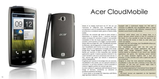 Acer CloudMobile
     Dotato di un display multi-touch da 4.3” HD con una             Equipped with a multi-touch display 4.3 "HD with a
     risoluzione di 1280x720, Acer CloudMobile offre                 resolution of 1280x720, Acer CloudMobile offers a unique
     un’esperienza unica di visualizzazione in High Definition,      experience of viewing in high definition, enhanced by an
     arricchita da un eccellente audio, grazie al sistema Dolby      excellent sound thanks to Dolby Mobile.
     mobile.
     AcerCloud, che consente agli utenti di avere sempre a           AcerCloud, which allows users to always have, in a
     disposizione, in maniera sicura, i contenuti personali          secure, personal content stored on their PC connected to
     salvati sul proprio PC connesso al Cloud. È così possibile      the Cloud. It is thus possible to share the photos in the
     condividere le foto nel Cloud, guardare filmati in HD o         cloud, watching HD movies or listen to, even when you
     ascoltare, anche quando si è in viaggio, la propria playlist.   travel, your playlist.
     Dotato della tecnologia NFC, Acer CloudMobile permette          Equipped with NFC technology, Acer CloudMobile allows you
     di effettuare i piccoli pagamenti in totale sicurezza*.         to make small payments safely *.
     Acer CloudMobile viene fornito con la suite completa di         Acer CloudMobile comes with the full suite of
     widget esclusivi e di applicazioni di Google come Gmail,        exclusive widget and Google applications like Gmail,
     Google Maps, Google Navigation, Google Talk e Android           Google Maps, Google Navigation, Google Talk and
     Market per scaricare in tutta tranquillità oltre 100.000        Android Market to download at your leisure over 100,000
     applicazioni e giochi. Il sistema operativo Android 4.1 Ice     applications and games. The operating system Android
     Cream Sandwich unito ad un processore dual core da 1.5          4.1 Ice Cream Sandwich together with a dual core
     GHz, assicura agli utenti una velocità e semplicità di          processor 1.5 GHz, provides users with a speed and ease of
     utilizzo ineguagliabile.                                        use unmatched.
     Progettato per mostrare la tecnologia Acer più avanzata,        Designed to show the most advanced technology, Acer,
     CloudMobile è ultra sottile, con uno spessore inferiore al      CloudMobile is ultra thin with a thickness of less than one
     centimetro. Le sue linee morbide e i bordi arrotondati lo       centimeter. Its soft lines and rounded edges make it
     rendono l’oggetto perfetto da mostrare agli amici.              the perfect object to show to friends.
     ha vinto il premio iF organizzato dall’International Forum      won the award organized by iF International Forum Design of
     Design of Germany, considerato un indicatore di                 Germany, considered an indicator of quality and excellence in
     eccellenza qualitativa nel design.                              design.
     *i servizi basati su tecnologia NFC dipendono dall’offerta      * NFC-based services are dependent on the Opertatori
     degli Opertatori telefonici in Italia.                          the phone in Italy.
98                                                                                                                               99
 