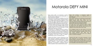 Motorola DEFY MINI
      Acqua, polvere, graffi... uno smartphone in grado di           Water, dust, scratches... a smartphone capable of
      affrontare tutte le insidie di una vita avventurosa, a un      addressing all the pitfalls of an adventurous life, at a
      prezzo decisamente imbattibile.                                price unbeatable.
      L’Italia è pronta ad accogliere lo smartphone che va oltre     Italy is ready to welcome the smartphone that goes beyond
      le aspettative. A prova di polvere, resistente all’acqua e     expectations. Dust proof, water resistant and with a
      con un display Corning Gorilla Glass antigraffio, il nuovo     display Corning Gorilla Glass scratch, the new
      Motorola DEFY MINI di Motorola Mobility ha tutto ciò           MINI DEFY Motorola Motorola Mobility has everything you
      che serve per adeguarsi agli stili di vita più avventurosi.    need to adjust to the more adventurous lifestyles.
      Motorola DEFY MINI sarà disponibile a partire da marzo.        Motorola DEFY MINI will be available from March.
      Il nitidissimo display touchscreen da 3,2 pollici è perfetto   The crystal clear 3.2-inch touchscreen display is perfect
      per scrivere e-mail, inviare messaggi e navigare nel Web.      for writing e-mail, send messages and browse the Web's
      La lunga durata della batteria consente inoltre di portare     long battery life can also take your phone with you at all,
      il telefono sempre con sè, senza preoccuparsi di quale         regardless of which bends take the day or night .
      piega prenderà la giornata o la nottata.
      La fotocamera da 3 megapixel permette di scattare le           The 3-megapixel camera can take pictures of the most
      foto dei momenti più emozionanti e condividere subito          exciting and quickly share the fun with friends thanks to
      tutto il divertimento con gli amici grazie alle applicazioni   social networking applications preloaded, while the front
      di social networking precaricate; mentre la fotocamera         VGA     camera     Motorola    DEFY     MINI   may     be
      VGA frontale di Motorola DEFY MINI può essere utile per        useful forvideochat1 with friends train, bus or simply at
      le videochat1 con gli amici in treno, in autobus o             home, in a moment of relaxation.
      semplicemente a casa, in un momento di relax.

      “Motorola DEFY MINI è la giusta combinazione di stile,         "Motorola DEFY MINI is the perfect combination of style,
      valore, prestazioni e robustezza”, sostiene Paolo Prearo,      value, performance and robustness," says Paul Prearo,
      General Manager di Motorola Mobility Italy. “È in grado        General Manager of Motorola Mobility Italy. "It is able to
      di sopportare tutto ciò che una vita piena di impegni          with stand everything that a busy life implies, lets you stay
      implica, permette di restare sempre connessi, di               connected, organize, and share adventures to capture unique
      organizzarsi, di immortalare e condividere avventure           and unrepeatable, all with determination and style."
      uniche e irripetibili, il tutto con determinazione e stile.”
100                                                                                                                             101
 