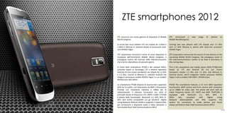 ZTE smartphones 2012
      ZTE annuncia una nuova gamma di dispositivi al Mobile        ZTE announced a           new    range    of    devices   at
      World Congress.                                              Mobile WorldCongress.

      In arrivo due nuovi telefoni LTE con chipset da 1,2GHx e     Coming two new phones with LTE chipset and 1.5 GHz
      1,5GHz e Mimosa X, cellulare dotato di processore dual-      and 1.2 GHX Mimosa X, phone with dual-core processor
      core NVIDIA Tegra                                            NVIDIA Tegra

      ZTE Corporation annuncia il lancio di nuovi dispositivi in   ZTE Corporation announced the launch of new devices at the
      occasione dell’imminente Mobile World Congress, il           upcoming Mobile World Congress, the prestigious event in
      prestigioso evento del mercato delle telecomunicazioni       the telecommunications market to be held in Barcelona in
      che si terrà a Barcellona nei prossimi giorni.               the coming days.

      Si tratta dello smartphone PF200 e del cellulare N910,       This is the smartphone and mobile phone N910 PF200,both
      entrambi basati su tecnologia LTE e sistema operativo        based on LTE and Android OS 4.0 (Ice Cream
      Android 4.0 (Ice Cream Sandwich) con chipset da 1,2 GHz      Sandwich) chipset 1.2 GHz and 1.5 GHz, and Mimosa X,
      e 1,5 GHz, nonché di Mimosa X, cellulare Android che         Android phone, which integrates mobile processor NVIDIA
      integra il processore mobile NVIDIA Tegra 2 e un modem       Tegra 2 and a modem 450 HSPA + NVIDIA Icera.
      NVIDIA Icera 450 HSPA+ .

      Lo smartphone PF200 dispone di touchscreen capacitivo        PF200 The smartphone features a 4.3 inch QHD capacitive
      QHD da 4,3 pollici, con fotocamera da 8MP e fotocamera       touchscreen, 8MP camera and front camera with resolution
      frontale con risoluzione massima a 1080p per le              up to 1080p for video calls. The phone will work with all
      videochiamate. Il cellulare funzionerà con tutte le          major frequency bands, LTE, UMTS and GSM. ThePF200 is
      principali bande di frequenza LTE, UMTS e GSM. Il PF200      equipped     with   Bluetooth    2.1,   GPS,     WiFi,     A-
      è dotato delle funzionalità Bluetooth 2,1, GPS, WiFi, A-     GPSis     also     compliant     with     Digital      Living
      GPS; sarà inoltre compatibile con gli standard Digital       Network Alliance(DLNA) and MHL supports the
      Living Network Alliance( DLNA) e supporta il sistema MHL     system for connection to audio devices and home
      per connessioni a dispositivi audio e video domestici e      videos and feature Near Field Communications (NFC).
      funzionalità Near Field Communications (NFC).
108                                                                                                                           109
 