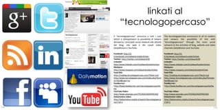 linkati al
            “tecnologopercaso”
      Il “tecnologopercaso” annuncia a tutti i suoi          The tecnologopercaso announces to all its readers
      lettori e telespettatori la possibilità di linkarsi    and viewers the possibility of link with
      attraverso i principali social network alle attività   “tecnologopercaso” through the main social
      del blog, sito web e dei canali video                  network to the activities of blog, website and video
      DailyMotion e YouTube.                                 channels DailyMotion and YouTube.

      Facebook: http://it-                                   Facebook: http://it-
      it.facebook.com/edward.voskeritchian                   it.facebook.com/edward.voskeritchian
      Twitter: http://twitter.com/edwardv99                  Twitter: http://twitter.com/edwardv99
      Linkedin:                                              Linkedin:
      http://www.linkedin.com/in/edwardvoskeritchian         http://www.linkedin.com/in/edwardvoskeritchian
      MySpace:                                               MySpace:
      http://www.myspace.com/edwardvoskeritchian             http://www.myspace.com/edwardvoskeritchian
      Feed RSS:                                              Feed RSS:
      http://myblog.tecnologopercaso.com/?feed=rss2          http://myblog.tecnologopercaso.com/?feed=rss2
      http://www.tecnologopercaso.com/index.php?form         http://www.tecnologopercaso.com/index.php?format=
      at=feed&type=rss                                       feed&type=rss
      Feedburner:                                            Feedburner:
      http://feeds.feedburner.com/tecnologopercaso/kU        http://feeds.feedburner.com/tecnologopercaso/kUPw
      Pw
      YouTube Video:                                         YouTube Video:
      http://www.youtube.com/TECNOLOGOPERCASO                http://www.youtube.com/TECNOLOGOPERCASO
      Dailymotion video:                                     Dailymotion video:
      http://dailymotion.virgilio.it/search/tecnologoperca   http://dailymotion.virgilio.it/search/tecnologopercaso/
      so/1?af=1                                              1?af=1
                                                                                                         67
130                                                                                                                131
 