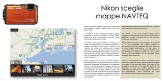 Nikon sceglie
                         mappe NAVTEQ
     NAVTEQ fornisce le mappe e contenuti di localizzazione          NAVTEQ provides maps and location content for a compact
     alle fotocamere digitali compatte Nikon della serie             digital camera Nikon COOLPIX Series AW.
     COOLPIX AW.

     La AW100 è la prima fotocamera digitale compatta                The AW100 is the first compact digital camera
     waterproof, anti-urto e resistente al freddo. Inoltre,          waterproof, shockproof and resistant to cold. Furthermore, it
     integra una serie di funzionalità quali GPS, bussola            integrates a number of features such as GPS, electronic
     elettronica e visualizzazione mappe.                            compass and map display.

     La AW100 consente agli utilizzatori di visualizzare su          The AW100 enables users to view the display of its location
     display la propria posizione su una mappa pre-caricata. Il      on a map pre-loaded. The model, available in
     modello, disponibile in due versioni, è dotato di GPS           two versions, comes with integrated GPS which allows you
     integrato che consente di riportare sulle immagini              to bring images georeferenced on the points of
     georeferenziate i punti di interesse (POI) forniti insieme      interest (POI) that come with integrated NAVTEQ map.
     alla mappa NAVTEQ integrata. Il database cartografico di        The NAVTEQ map database includes, for now, millions
     NAVTEQ include, ad oggi, milioni di POI appartenenti a          of POIs in over 50 categories such as restaurants, tourist
     oltre 50 categorie quali ristoranti, attrazioni turistiche,     attractions, shops, hotels, etc..
     negozi, alberghi, ecc.

     Grazie all’integrazione di milioni di località all’interno      Thanks to the integration of millions of locations within
     delle mappe NAVTEQ, la fotocamera AW100 è in grado di           the NAVTEQ maps, the camera AW100 is able to recognize
     riconoscere la posizione dell’utilizzatore e di visualizzarla   the position of the user and display it by means of the
     mediante le coordinate geografiche oppure mediante la           geographical coordinates or by using the toponymy. The
     toponomastica. L’integrazione di cartografie e contenuti        integration of maps and location content in the
     di localizzazione nel modello AW100 consente agli               model AW100 enables users to easily organize their photos
     utilizzatori di organizzare facilmente le proprie fotografie    also geographically, easily identifying the exact
     anche secondo criteri geografici, individuando facilmente       time and exact location where the photo was taken.
     il momento preciso e l’esatta posizione in cui la foto è
     stata scattata.
12                                                                                                                               13
 