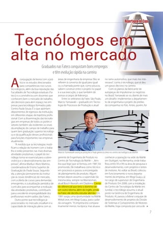 7
conjugação da teoria com a prá-
tica e os estudos direcionados
para competências nos cursos
tecnológicos, além da boa reputação das
Faculdades de Tecnologia estaduais (Fa-
tecs) e a convivência com docentes que
conhecem bem o mercado de trabalho,
são decisivos para abrir espaço nas em-
presas para tecnólogos formados pelo
Centro Paula Souza. É o que apontam
depoimentos de egressos da instituição,
em diferentes etapas da trajetória profis-
sional. Com a disseminação das tecnolo-
gias em empresas de todos os portes e
setores também são evidentes os sinais
da ampliação do campo de trabalho para
quem tem graduação superior tecnológi-
ca e da qualificação desses profissionais
para funções importantes nas empresas
atualmente.
“À medida que as tecnologias modi-
ficam a relação do homem com o traba-
lho e estão presentes nas mais diversas
atividades produtivas, o papel do tec-
nólogo torna-se essencial para a sobre-
vivência e o desenvolvimento das em-
presas”, afirma Mariluci Alves Martino,
coordenadora de Ensino Superior de
Graduação do Paula Souza. Segundo
ela, a atenção permanente da institui-
ção às novas tendências do mercado,
com a oferta de cursos para demandas
emergentes, e a atualização periódica de
currículos para acompanhar a evolução
das atividades produtivas, contribuem
para a excelente empregabilidade dos
profissionais recém-saídos das Fatecs.
Outro ponto que tecnólogos já
posicionados no mercado ressaltam é a
capacidade de interação plena com as
áreas de engenharia da empresa. Eles se
referem à conversa de igual para igual
ou a chamada ponte que, como poucos,
sabem construir entre o projeto no papel
e a sua execução, o que também dá
acesso a cargos de liderança.
Entre os veteranos da Fatec São Paulo,
Marcio Yamawaki – graduado em Tecno-
logia de Processos de Produção e atual
gerente de Engenharia de Produto no
Centro de Tecnologia da Mahle – , lem-
bra que logo que se formou, em 1987, foi
promovido. Ele trabalhava como técnico
em processos e passou a encarregado
de planejamento de produto. Algum
tempo depois assumiu a supervisão da
mesma área, sempre na Mannesman,
atual Bosch Rexroth, em Diadema. Ciente
do diferencial que teria o domínio de
um outro idioma, além do inglês, ainda
na Fatec ele decidiu estudar alemão. Em
1991 surgiu uma oportunidade na Mahle
Metal Leve, em Mogi Guaçu, para cuidar
da usinagem. “A empresa era compara-
tivamente menor, na época, mas atuava
no ramo automotivo, que mais me inte-
ressava”, conta o tecnólogo, que aí deu
um passo decisivo na carreira.
Com os planos da fabricante de
autopeças de impulsionar os negócios
no Brasil, Yamawaki se viu diante de mais
um desafio: implementar o departamen-
to de engenharia e projeto de pistões
da companhia no País. Antes, porém, foi
conhecer a operação na sede da Mahle
em Stuttgart, na Alemanha, onde traba-
lhou entre 93 e 94 na área de pesquisa e
desenvolvimento, com projetos e testes
de motores. Ao voltar ao Brasil, colocou
em funcionamento o novo departa-
mento da empresa, em Mogi Guaçu, já
no cargo de supervisor de Engenharia
de Produto. Em 2008, com a instalação
do Centro de Tecnologia da Mahle em
Jundiaí, o tecnólogo assumiu o atual
posto na Gerência de Engenharia de
Produto. Aí, passou a liderar a equipe de
desenvolvimento de projetos da Divisão
de Sistemas e Componentes de Motores
da Mahle, hoje composta por cerca de
Graduados nas Fatecs conquistam bons empregos
e têm evolução rápida na carreira
A
Tecnólogos em
alta no mercado
Divulgação
Marcio Yamawaki avançou posições e hoje gerencia área no centro tecnológico da Mahle
Reportagem de Capa
atual Bosch Rexroth, em Diadema. Ciente
do diferencial que teria o domínio de
um outro idioma, além do inglês, ainda
na Fatec ele decidiu estudar alemão. Em
 