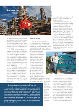 8
Reportagem de Capa
35 profissionais. No local, onde também
são realizados testes de novos produtos
e outras atividades de pesquisa e de-
senvolvimento, trabalham cerca de 300
pessoas. No total, a companhia reúne no
País cerca de 10.000 trabalhadores, em
oito unidades.
Na trajetória exitosa de Marcio Ya-
mawaki, além dos riscos e desafios que
assumiu com serenidade e empenho,
o tecnólogo se manteve atualizado,
incrementando a formação na Fatec
com outros cursos. Fez pós-graduação
lato sensu em Administração Industrial,
especialização em Motores e MBA em
Gestão Empresarial. Mais recentemente,
em 2013, concluiu o mestrado em Enge-
nharia de Materiais.
Ao lembrar sua evolução, Yamawaki
fala com orgulho da graduação na Fatec
e da formação em escola pública e se
mostra encorajado pela experiência que
teve em uma aula inaugural na Fatec
de Mogi Mirim. “Com as novas gera-
ções, sempre temos o que aprender e,
principalmente, ensinar”, diz o tecnólo-
go, como quem já traça as linhas de um
novo plano.
INÍCIO PROMISSOR
Formado mais recentemente, em
Tecnologia de Projetos Mecânicos na Fa-
tec Arthur de Azevedo, em Mogi Mirim,
Ronaldo de Lima Silva estabeleceu como
prioridade a área de petróleo e gás, em
que desejava trabalhar, deixando de lado
denominações de cargos
– como muitos tecnólogos
fazem diante da defasagem
de planos de carreiras em
relação ao papel desses
profissionais nas organiza-
ções. Quando se formou,
em 2011, pela primeira vez
a Petrobras passou a incluir
a formação de tecnólogo
em seu processo seletivo
para a área de Tecnologia
de Informação. Porém, ain-
da era apenas para o cargo
de analista de sistemas.
Pensando nas possibilida-
des de evolução da carreira
e de trabalhar na Refinaria de Paulínia
(Replan), Silva não hesitou e se inscreveu,
para o cargo de técnico de Manutenção
Mecânica
júnior, no
concorrido
concurso da
Petrobras.
Foi assim
que dos
bancos da
faculdade
ele foi direto
trabalhar
na maior
refinaria da estatal, responsável por nada
menos que 20% de todo o refino de
petróleo no Brasil.
Em 2014, prestes a completar três
anos na operação de manutenção predi-
tiva e preventiva, Ronaldo foi promovido
para a faixa de Pleno, ocupando-se
também de tarefas relacionadas ao pla-
nejamento da manutenção. “A atividade
na área de petróleo e gás tem tudo a ver
com a formação em Projetos Mecânicos
e tenho vários colegas que também
trabalham no setor”, afirma. Segundo ele,
o curso lhe deu “muita base e confiança”
nesse início de carreira. “A dedicação
sempre é importante, mas sem os conhe-
cimentos que adquiri no curso e apliquei
nas rotinas de trabalho, uma promoção
poderia demorar muito mais”, diz o tec-
nólogo, que tem planos para fazer uma
pós-graduação.
Outros egressos em início de carreira
que passam por processos de seleção
complexos no setor privado também
destacam que a formação tecnológica
e a boa reputação das Fatecs contam
pontos valiosos para a contratação. É o
caso de Luma Barcelos que, logo depois
que se formou no curso de Biocombus-
tíveis da Fatec Araçatuba, foi contratada
em 2013 pela Cargill, gigante global no
setor de agronegócio, para trabalhar na
usina de biodiesel em Três Lagoas (MS).
“Minha função é operar a planta tanto
na sala de controle, já que a produção
é quase 100% automatizada, como em
Ronaldo de Lima Silva, direto da faculdade para a Replan
MarceloA.Rodrigues/Divulgação
Luma Barcelos: graduação abriu portas em usina de biodiesel
Divulgação
Impulso à carreira em mais de 70 cursos
Presentes em 58 municípios, as 64 unidades de Fatecs instaladas no Estado
oferecem 71 opções de graduação tecnológica, de acordo com a demanda e a vo-
cação produtiva regional. Os cursos superiores têm em média 2.400 horas e três
anos de duração. Agricultura de Precisão, Construção Civil – Edifícios, Comércio
Exterior, Manutenção de Aeronaves, Gestão Ambiental e Soldagem, por exemplo,
são algumas das opções do Vestibular das Fatecs, realizado semestralmente. “A
graduação tecnológica ao mesmo tempo em que é mais específica também possi-
bilita ao estudante aprofundar seus conhecimento na área escolhida. Por isso abre
tantas portas e dá impulso a promoções”, resume o vice-diretor superintendente do
Centro Paula Souza, César Silva.
 