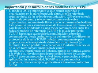 Importancia y desarrollo de los modelos OSI y TCP/IP
 El modelo OSI es importante ya que brinda seguridad y
organización en la transferencia de datos, siendo referencia
arquitectónica de las redes de comunicación, OSI existe en todo
sistema de cómputo y telecomunicaciones y solo cobra
importancia al momento de llevar a cabo la transmisión de datos.
Este permitió una estandarización de los sistemas de transmisión
para las redes brindando asi una mejor comunicación entre las
redes,el modelo de referencia TCP/IP y la pila de protocolo
TCP/IP hacen que sea posible la comunicación entre dos
computadores, desde cualquier parte del mundo, Los diferentes
protocolos de la suite TCP/IP trabajan conjuntamente para
proporcionar el transporte de datos dentro de Internet (o
Intranet). Hacen posible que accedamos a los distintos servicios
de la Red tales como: transmisión de correo
electrónico, transferencia de ficheros, grupos de noticias, acceso
a la Web, etc. Hay dos clases de protocolos dentro de la suite
TCP/IP que son: protocolos a nivel de red y protocolos a nivel de
aplicación. En la actualidad, TCP/IP se usa para muchos
propósitos, ofrece ventajas significativas sobre otros protocolos
de red
 